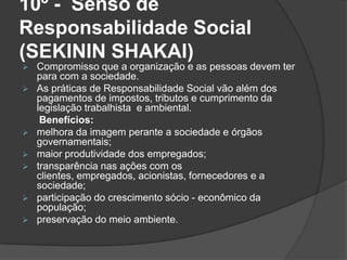 10º - Senso de
Responsabilidade Social
(SEKININ SHAKAI)
 Compromisso que a organização e as pessoas devem ter
para com a sociedade.
 As práticas de Responsabilidade Social vão além dos
pagamentos de impostos, tributos e cumprimento da
legislação trabalhista e ambiental.
Benefícios:
 melhora da imagem perante a sociedade e órgãos
governamentais;
 maior produtividade dos empregados;
 transparência nas ações com os
clientes, empregados, acionistas, fornecedores e a
sociedade;
 participação do crescimento sócio - econômico da
população;
 preservação do meio ambiente.
 