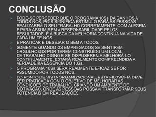 CONCLUSÃO
 PODE-SE PERCEBER QUE O PROGRAMA 10Ss DÁ GANHOS A
TODOS NÓS, POIS SIGNIFICA ESTÍMULO PARA AS PESSOAS
REALIZAREM O SEU TRABALHO CORRETAMENTE, COM ALEGRIA
E PARA ASSUMIREM A RESPONSABILIDADE PELOS
RESULTADOS. É A BUSCA DA MELHORIA CONTÍNUA NA VIDA DE
CADA UM DE NÓS.
 E PRATICAR E DESEJAR O BEM A TODOS.
 SOMENTE QUANDO OS EMPREGADOS SE SENTIREM
ORGULHOSOS POR TEREM CONSTRUÍDO UM LOCAL
DE TRABALHO DIGNO E SE DISPUSEREM A MELHORÁ-LO
CONTINUAMENTE, ESTARÁ REALMENTE COMPREENDIDA A
VERDADEIRA ESSÊNCIA DO 10Ss.
 O PROGRAMA 10Ss SERÁ REALMENTE EFICAZ SE FOR
ASSUMIDO POR TODOS NÓS.
 DO PONTO DE VISTA ORGANIZACIONAL, ESTA FILOSOFIA DEVE
SER PRATICADA COM O OBJETIVO DE MELHORAR AS
CONDIÇÕES DE TRABALHO, CRIANDO UM AMBIENTE DE
MOTIVAÇÃO, ONDE AS PESSOAS POSSAM TRANSFORMAR SEUS
POTENCIAIS EM REALIZAÇÕES.
 