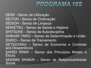 SEIRI - Senso de Utilização
SEITON - Senso de Ordenação
SEISOH - Senso de Limpeza
SEIKETSU - Senso de Saúde e Higiene
SHITSUKE - Senso de Autodisciplina
SHIKARI YARO – Senso de Determinação e União
SHIDO – Senso de Treinamento
SETSUYAKU – Senso de Economia e Combate
aos Desperdícios
SHISEI RINRI – Senso dos Princípios Morais e
Éticos
SEKININ SHAKAI – Senso de Responsabilidade
Social
 