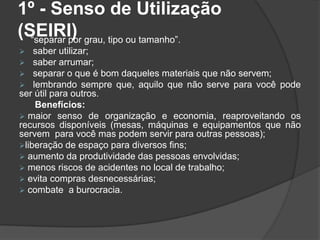 1º - Senso de Utilização
(SEIRI)“separar por grau, tipo ou tamanho”.
 saber utilizar;
 saber arrumar;
 separar o que é bom daqueles materiais que não servem;
 lembrando sempre que, aquilo que não serve para você pode
ser útil para outros.
Benefícios:
 maior senso de organização e economia, reaproveitando os
recursos disponíveis (mesas, máquinas e equipamentos que não
servem para você mas podem servir para outras pessoas);
liberação de espaço para diversos fins;
 aumento da produtividade das pessoas envolvidas;
 menos riscos de acidentes no local de trabalho;
 evita compras desnecessárias;
 combate a burocracia.
 