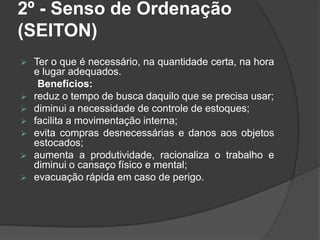 2º - Senso de Ordenação
(SEITON)
 Ter o que é necessário, na quantidade certa, na hora
e lugar adequados.
Benefícios:
 reduz o tempo de busca daquilo que se precisa usar;
 diminui a necessidade de controle de estoques;
 facilita a movimentação interna;
 evita compras desnecessárias e danos aos objetos
estocados;
 aumenta a produtividade, racionaliza o trabalho e
diminui o cansaço físico e mental;
 evacuação rápida em caso de perigo.
 