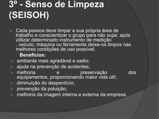 3º - Senso de Limpeza
(SEISOH)
 Cada pessoa deve limpar a sua própria área de
trabalho e conscientizar o grupo para não sujar, após
utilizar determinado instrumento de medição
, veiculo, máquina ou ferramenta deixe-os limpos nas
melhores condições de uso possível.
Benefícios:
 ambiente mais agradável e sadio;
 ajuda na prevenção de acidentes;
 melhoria e preservação dos
equipamentos, proporcionando maior vida útil;
 diminuição do desperdício;
 prevenção da poluição;
 melhoria da imagem interna e externa da empresa.
 