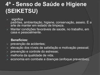 4º - Senso de Saúde e Higiene
(SEIKETSU)
 significa
padrões, ambientação, higiene, conservação, asseio. É a
arte de manter em estado de limpeza.
 Manter condições favoráveis de saúde, no trabalho, em
casa e pessoalmente.
Benefícios:
 prevenção de acidentes;
 elevação dos níveis de satisfação e motivação pessoal;
 prevenção e controle do estresse;
 melhoria da qualidade de vida.
 economia em combate a doenças (enfoque preventivo).
 