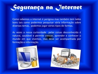 Também podem tirar os nossos dados com más intenções.Perigos na internetNem sempre é tarefa fácil distinguir entre aquilo que é, ou não, perigoso. Dos riscos que “saltam à vista”, a pornografia é, desde logo, o mais conhecido. O acesso é fácil e os materiais abundam. Não faltam também os sites de conteúdo racista, xenófobo, ou de puro incitamento à violência. No entanto, por vezes o perigo pode vir de uma conversa aparentemente inocente tida num programa de conversa a distancia, o “chat”.