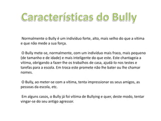 Normalmente o Bully é um indivíduo forte, alto, mais velho do que a vítima
e que não mede a sua força.
O Bully mete-se, normalmente, com um indivíduo mais fraco, mais pequeno
(de tamanho e de idade) e mais inteligente do que este. Este chantageia a
vítima, obrigando a fazer-lhe os trabalhos de casa, ajudá-lo nos testes e
tarefas para a escola. Em troca este promete não lhe bater ou lhe chamar
nomes.
O Bully, ao meter-se com a vítima, tenta impressionar os seus amigos, as
pessoas da escola, etc.
Em alguns casos, o Bully já foi vítima de Bullying e quer, deste modo, tentar
vingar-se do seu antigo agressor.
 