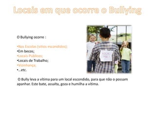 O Bullying ocorre :
•Nas Escolas (sítios escondidos);
•Em becos;
•Locais Públicos;
•Locais de Trabalho;
•Vizinhança;
•…etc.
O Bully leva a vítima para um local escondido, para que não o possam
apanhar. Este bate, assalta, goza e humilha a vítima.
 