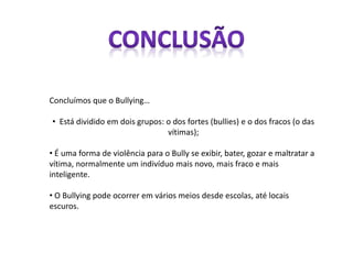 Concluímos que o Bullying…
• Está dividido em dois grupos: o dos fortes (bullies) e o dos fracos (o das
vítimas);
• É uma forma de violência para o Bully se exibir, bater, gozar e maltratar a
vítima, normalmente um indivíduo mais novo, mais fraco e mais
inteligente.
• O Bullying pode ocorrer em vários meios desde escolas, até locais
escuros.
 