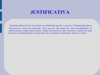 JUSTIFICATIVA Propomos desenvolver este projeto, reconhecendo que ler e escrever é fundamental para a vida pessoal e social do educando. Visto que ele está diante de varias possibilidades de conhecimentos criados pelo homem. Sendo assim precisa saber discernir e analisá-las para criar novos conhecimentos, favorecendo seu crescimento intelectual, artístico e social. 