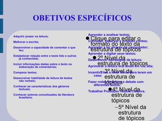 OBETIVOS ESPECÍFICOS Adquirir prazer na leitura; Melhorar a escrita; Desenvolver a capacidade de comentar o que leu; Estabelecer relação entre o texto lido e outros já conhecidos; Incluir informações dadas sobre o texto na elaboração de comentários; Comparar textos; Desenvolver habilidade de leitura de textos não verbais; Conhecer as características dos gêneros textuais; Conhecer autores conceituados da literatura brasileira; Aprender a analisar textos; Conhecer, observar e produzir contos; Aprender a ler através do computador; Aprender a digitar seus textos; Desenvolver estratégias de leitura; Aprimorar a leitura oral lendo em voz alta; Incentivá-los a levar livros para lerem em casa; Fazer rodas de leitura e debate com diferentes textos; Trabalhar Produção Textual Coletiva. 