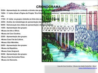 CRONOGRAMA:
03/04 – Apresentação do conteúdo e divisão dos grupos e dos Museus a serem visitados.
10/04 – 1ª visita virtual a Página do Projeto “Era Virtual Museus Brasileiros”: apresentação do projeto e como navegar pelo
site.
17/04 – 2ª visita: os grupos visitarão os links dos seus respectivos museus.
24/04 – Análise da metodologia de apresentação dos trabalhos.
08/05 – Estruturação dos slides de apresentação e do texto digitado.
15/05 – Apresentação dos grupos:
•Museu de Arte e Oficio.
•Museu de Cora Coralina.
22/05 – Apresentação dos grupos:
•Museu Casa Fiat de Cultura.
•Museu Vitor Meirelles.
29/05 – Apresentação dos grupos:
•Museu da República.
•Museu Casa Guignard.
05/06 – Apresentação dos grupos:
•Museu Casa Guimarães Rosa.
•Museu do Diamante.


                                                                         Casa de Cora Coralina – Museu da cidade Goiás/Go – Brasil
                                                                                                       www.cidadedegoias.com.br
 