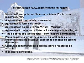 METODOLOGIA PARA APRESENTAÇÃO EM SLIDES:

• Slides no Power point ou filme – no mínimo 15 min. e no
  máximo 20 min.
• A apresentação do trabalho deve conter:
• Apresentação formal do grupo.
• Apresentação do projeto “Era Virtual – Museus”.
• Apresentação do museu – história, local em que se localiza, etc.
• Tipo de obras que são expostas – com imagens e comentários.
• Pequeno passeio virtual pelo museu ou local onde ele se
  encontra e obra de destaque, explicando o motivo da escolha
  desta obra.
• Conclusão com impressões pessoais sobre a realização do
  trabalho.
• Bibliografia consultada.

                     http://www.infoescola.com/historia/museu-victor-meirelles/
 