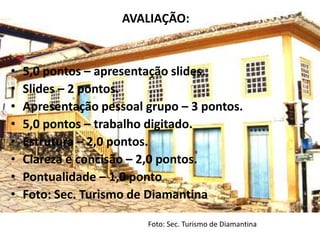 AVALIAÇÃO:


•   5,0 pontos – apresentação slides.
•   Slides – 2 pontos.
•   Apresentação pessoal grupo – 3 pontos.
•   5,0 pontos – trabalho digitado.
•   Estrutura – 2,0 pontos.
•   Clareza e concisão – 2,0 pontos.
•   Pontualidade – 1,0 ponto
•   Foto: Sec. Turismo de Diamantina

                         Foto: Sec. Turismo de Diamantina
 
