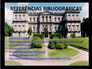 REFERÊNCIAS BIBLIOGRAFICAS




•   www.eravirtual.org
•   http://www.tvbrasil.org.br/fotos/salto/series/153511MuseueEscola.pdf
•   www.artevirtual.org.br
•   www.google.com.br
•   www.portaldoprofessor.mec.gov.br
•   www.cidadedegoias.com.br
•   http://www.infoescola.com/historia/museu-victor-meirelles
 