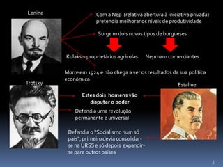 Lenine                 Com a Nep (relativa abertura à iniciativa privada)
                       pretendia melhorar os níveis de produtividade

                        Surge m dois novos tipos de burgueses



          Kulaks – proprietários agrícolas     Nepman- comerciantes

          Morre em 1924 e não chega a ver os resultados da sua política
          económica
Trotsky                                                   Estaline
                 Estes dois homens vão
                    disputar o poder
              Defendia uma revolução
              permanente e universal

           Defendia o “Socialismo num só
           país”, primeiro devia consolidar-
           se na URSS e só depois expandir-
           se para outros países
                                                                            2
 
