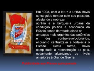 Em 1928, com a NEP, a URSS havia
        conseguido romper com seu passado,
        afastando a nobreza
        agrária e a burguesia urbana da
        condução política e económica da
        Rússia, tendo derrotado ainda as
        ameaças mais urgentes das potências
        e      dos      contra-revolucionários,
        enquanto centralizava e fortalecia o
        Estado.     Desta     forma,     havia
        completado a reconstrução do país,
        novamente alcançando os níveis
        anteriores à Grande Guerra.
Publicidade aos Planos quinquenais
                                              4
 