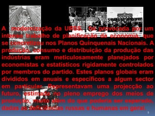 A modernização da URSS, foi provocada por um
intenso trabalho de planificação da economia, que
se concretizou nos Planos Quinquenais Nacionais. A
produção, consumo e distribuição da produção das
indústrias eram meticulosamente planejados por
economistas e estatísticos rigidamente controlados
por membros do partido. Estes planos globais eram
divididos em anuais e específicos a algum sector
em particular. Representavam uma projecção ao
futuro, estimada no pleno emprego dos meios de
produção, muito além do que poderia ser esperado,
dadas as deficiências russas e humanas em geral.
                                               5
 