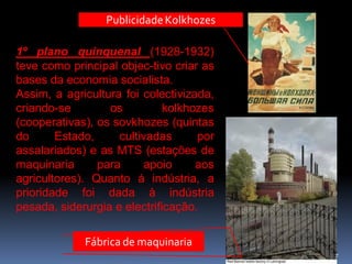 Publicidade Kolkhozes

1º plano quinquenal (1928-1932)
teve como principal objec-tivo criar as
bases da economia socialista.
Assim, a agricultura foi colectivizada,
criando-se        os          kolkhozes
(cooperativas), os sovkhozes (quintas
do      Estado,     cultivadas      por
assalariados) e as MTS (estações de
maquinaria      para     apoio      aos
agricultores). Quanto à indústria, a
prioridade foi dada à indústria
pesada, siderurgia e electrificação.

             Fábrica de maquinaria
                                          7
 