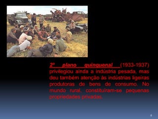 2º plano quinquenal            (1933-1937)
privilegiou ainda a indústria pesada, mas
deu também atenção às indústrias ligeiras
produtoras de bens de consumo. No
mundo rural, constituíram-se pequenas
propriedades privadas.


                                             8
 