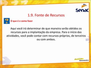 O que é e como fazer
Aqui você irá determinar de que maneira serão obtidos os
recursos para a implantação da empresa. Para o início das
atividades, você pode contar com recursos próprios, de terceiros
ou com ambos.
1.9. Fonte de Recursos
 