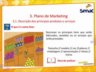 O que é e como fazer
Descrever os principais itens que serão
fabricados, vendidos ou os serviços que
serão prestados
Tamanho // modelo // cor //sabores //
embalagem // apresentação // rótulo //
marca
3. Plano de Marketing
3.1. Descrição dos principais produtos e serviços
Hora de praticar
 