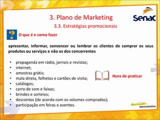 O que é e como fazer
apresentar, informar, convencer ou lembrar os clientes de comprar os seus
produtos ou serviços e não os dos concorrentes
3. Plano de Marketing
3.3. Estratégias promocionais
• propaganda em rádio, jornais e revistas;
• internet;
• amostras grátis;
• mala direta, folhetos e cartões de visita;
• catálogos;
• carro de som e faixas;
• brindes e sorteios;
• descontos (de acordo com os volumes comprados);
• participação em feiras e eventos.
Hora de praticar
 
