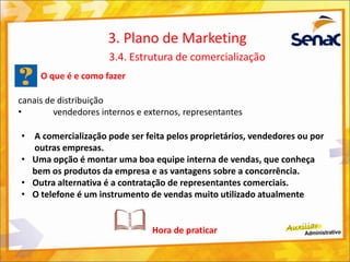 O que é e como fazer
canais de distribuição
• vendedores internos e externos, representantes
3. Plano de Marketing
3.4. Estrutura de comercialização
• A comercialização pode ser feita pelos proprietários, vendedores ou por
outras empresas.
• Uma opção é montar uma boa equipe interna de vendas, que conheça
bem os produtos da empresa e as vantagens sobre a concorrência.
• Outra alternativa é a contratação de representantes comerciais.
• O telefone é um instrumento de vendas muito utilizado atualmente
Hora de praticar
 