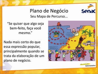 Plano de Negócio
Seu Mapa de Percurso...
“Se quiser que algo seja
bem-feito, faça você
mesmo.”
Nada mais certo do que
essa expressão popular,
principalmente quando se
trata da elaboração de um
plano de negócio.
 