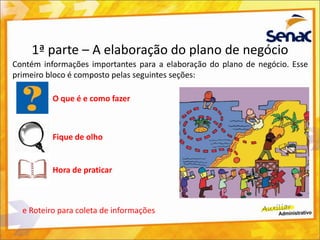 1ª parte – A elaboração do plano de negócio
Contém informações importantes para a elaboração do plano de negócio. Esse
primeiro bloco é composto pelas seguintes seções:
O que é e como fazer
Fique de olho
Hora de praticar
e Roteiro para coleta de informações
 