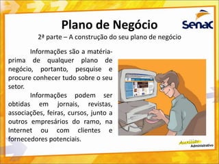 Plano de Negócio
2ª parte – A construção do seu plano de negócio
Informações são a matéria-
prima de qualquer plano de
negócio, portanto, pesquise e
procure conhecer tudo sobre o seu
setor.
Informações podem ser
obtidas em jornais, revistas,
associações, feiras, cursos, junto a
outros empresários do ramo, na
Internet ou com clientes e
fornecedores potenciais.
 