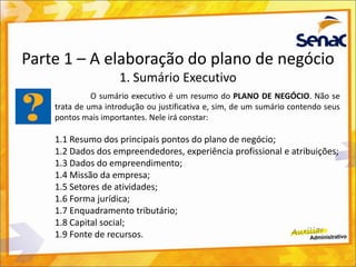 Parte 1 – A elaboração do plano de negócio
1. Sumário Executivo
O sumário executivo é um resumo do PLANO DE NEGÓCIO. Não se
trata de uma introdução ou justificativa e, sim, de um sumário contendo seus
pontos mais importantes. Nele irá constar:
1.1 Resumo dos principais pontos do plano de negócio;
1.2 Dados dos empreendedores, experiência profissional e atribuições;
1.3 Dados do empreendimento;
1.4 Missão da empresa;
1.5 Setores de atividades;
1.6 Forma jurídica;
1.7 Enquadramento tributário;
1.8 Capital social;
1.9 Fonte de recursos.
 