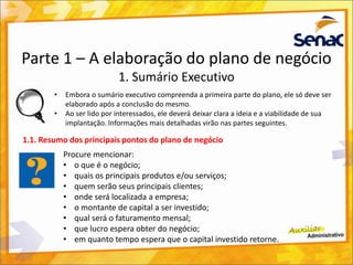Parte 1 – A elaboração do plano de negócio
1. Sumário Executivo
• Embora o sumário executivo compreenda a primeira parte do plano, ele só deve ser
elaborado após a conclusão do mesmo.
• Ao ser lido por interessados, ele deverá deixar clara a ideia e a viabilidade de sua
implantação. Informações mais detalhadas virão nas partes seguintes.
1.1. Resumo dos principais pontos do plano de negócio
Procure mencionar:
• o que é o negócio;
• quais os principais produtos e/ou serviços;
• quem serão seus principais clientes;
• onde será localizada a empresa;
• o montante de capital a ser investido;
• qual será o faturamento mensal;
• que lucro espera obter do negócio;
• em quanto tempo espera que o capital investido retorne.
 