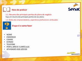 Hora de praticar
1.1. Resumo dos principais pontos do plano de negócio
Faça um resumo dos principais pontos do seu plano.
1.2. Dados dos empreendedores, experiência profissional e atribuições
O que é e como fazer
• NOME
• ENDEREÇO
• CIDADE
• ESTADO
• TELEFONE
• PERFIL (BREVE CURRÍCULO)
• ATIVIDADES DOS SÓCIOS
 