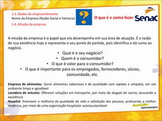 O que é e como fazer
A missão da empresa é o papel que ela desempenha em sua área de atuação. É a razão
de sua existência hoje e representa o seu ponto de partida, pois identifica e dá rumo ao
negócio.
• Qual é o seu negócio?
• Quem é o consumidor?
• O que é valor para o consumidor?
• O que é importante para os empregados, fornecedores, sócios,
comunidade, etc.
1.3. Dados do empreendimento
Nome da Empresa (Razão Social e Fantasia)
1.4. Missão da empresa
Empresa de alimentos. Servir alimentos saborosos e de qualidade com rapidez e simpatia, em um
ambiente limpo e agradável
Locadora de veículos. Oferecer soluções em transporte, por meio do aluguel de carros, buscando a
excelência
Hospital. Promover a melhoria da qualidade de vida e satisfação das pessoas, praticando a melhor
medicina, por meio de uma organização hospitalar autossustentável
 