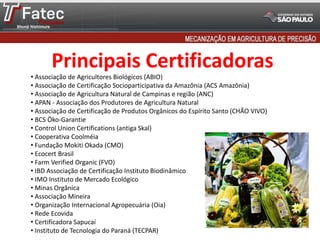 Principais Certificadoras
• Associação de Agricultores Biológicos (ABIO)
• Associação de Certificação Socioparticipativa da Amazônia (ACS Amazônia)
• Associação de Agricultura Natural de Campinas e região (ANC)
• APAN - Associação dos Produtores de Agricultura Natural
• Associação de Certificação de Produtos Orgânicos do Espírito Santo (CHÃO VIVO)
• BCS Öko-Garantie
• Control Union Certifications (antiga Skal)
• Cooperativa Coolméia
• Fundação Mokiti Okada (CMO)
• Ecocert Brasil
• Farm Verified Organic (FVO)
• IBD Associação de Certificação Instituto Biodinâmico
• IMO Instituto de Mercado Ecológico
• Minas Orgânica
• Associação Mineira
• Organização Internacional Agropecuária (Oia)
• Rede Ecovida
• Certificadora Sapucaí
• Instituto de Tecnologia do Paraná (TECPAR)
 