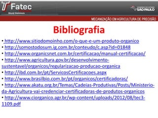 Bibliografia
• http://www.sitiodomoinho.com/o-que-e-um-produto-organico
• http://somostodosum.ig.com.br/conteudo/c.asp?id=01848
• http://www.organicsnet.com.br/certificacao/manual-certificacao/
• http://www.agricultura.gov.br/desenvolvimento-
sustentavel/organicos/regularizacao-producao-organica
• http://ibd.com.br/pt/ServicosCertificacoes.aspx
• http://www.brasilbio.com.br/pt/organicos/certificadoras/
• http://www.akatu.org.br/Temas/Cadeias-Produtivas/Posts/Ministerio-
da-Agricultura-vai-credenciar-certificadoras-de-produtos-organicos
• http://www.ciorganico.agr.br/wp-content/uploads/2012/08/tec3-
1109.pdf
 