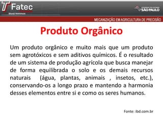 Produto Orgânico
Um produto orgânico e muito mais que um produto
sem agrotóxicos e sem aditivos químicos. É o resultado
de um sistema de produção agrícola que busca manejar
de forma equilibrada o solo e os demais recursos
naturais (água, plantas, animais , insetos, etc.),
conservando-os a longo prazo e mantendo a harmonia
desses elementos entre si e como os seres humanos.
Fonte: ibd.com.br
 