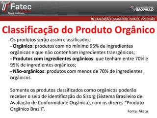 Classificação do Produto Orgânico
Os produtos serão assim classificados:
- Orgânico: produtos com no mínimo 95% de ingredientes
orgânicos e que não contenham ingredientes transgênicos;
- Produtos com ingredientes orgânicos: que tenham entre 70% e
95% de ingredientes orgânicos;
- Não-orgânicos: produtos com menos de 70% de ingredientes
orgânicos.
Somente os produtos classificados como orgânicos poderão
receber o selo de identificação do Sisorg (Sistema Brasileiro de
Avaliação de Conformidade Orgânica), com os dizeres “Produto
Orgânico Brasil”. Fonte: Akatu
 