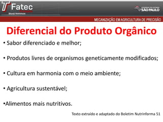 Diferencial do Produto Orgânico
• Sabor diferenciado e melhor;
• Produtos livres de organismos geneticamente modificados;
• Cultura em harmonia com o meio ambiente;
• Agricultura sustentável;
•Alimentos mais nutritivos.
Texto extraído e adaptado do Boletim Nutrinforma 51
 