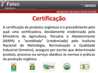 Certificação
A certificação de produtos orgânicos é o procedimento pelo
qual uma certificadora, devidamente credenciada pelo
Ministério da Agricultura, Pecuária e Abastecimento
(MAPA) e “acreditada” (credenciada) pelo Instituto
Nacional de Metrologia, Normalização e Qualidade
Industrial (Inmetro), assegura por escrito que determinado
produto, processo ou serviço obedece às normas e práticas
da produção orgânica.
 