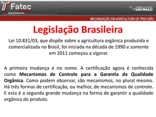Legislação Brasileira
Lei 10.831/03, que dispõe sobre a agricultura orgânica produzida e
comercializada no Brasil, foi iniciada na década de 1990 e somente
em 2011 começou a vigorar.
A primeira mudança é no nome. A certificação agora é conhecida
como Mecanismos de Controle para a Garantia da Qualidade
Orgânica. Como podem observar, são mecanismos, no plural mesmo.
Há três formas de certificação, ou melhor, de mecanismos de controle.
E esta é a segunda grande mudança na forma de garantir a qualidade
orgânica do produto.
 