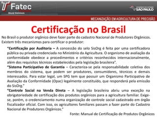 Certificação no Brasil
No Brasil o produtor orgânico deve fazer parte do cadastro Nacional de Produtores Orgânicos.
Existem três mecanismos para certificar o produtor:
“Certificação por Auditoria – A concessão do selo SisOrg é feita por uma certificadora
pública ou privada credenciada no Ministério da Agricultura. O organismo de avaliação da
conformidade obedece a procedimentos e critérios reconhecidos internacionalmente,
além dos requisitos técnicos estabelecidos pela legislação brasileira”.
“Sistema Participativo de Garantia – Caracteriza-se pela responsabilidade coletiva dos
membros do sistema, que podem ser produtores, consumidores, técnicos e demais
interessados. Para estar legal, um SPG tem que possuir um Organismo Participativo de
Avaliação da Conformidade (Opac) legalmente constituído, que responderá pela emissão
do SisOrg.”
“Controle Social na Venda Direta – A legislação brasileira abriu uma exceção na
obrigatoriedade de certificação dos produtos orgânicos para a agricultura familiar. Exige-
se, porém, o credenciamento numa organização de controle social cadastrado em órgão
fiscalizador oficial. Com isso, os agricultores familiares passam a fazer parte do Cadastro
Nacional de Produtores Orgânicos.”
Fonte: Manual de Certificação de Produtos Orgânicos
 