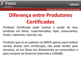 Produtor Certificado pode realizar a venda de seus
produtos em feiras, supermercados, lojas, restaurantes,
hotéis, indústrias, internet, etc.
Produtor que só se cadastra no MAPA apenas para realizar
vendas diretas sem certificação, não pode vender para
terceiros, só em feiras (ou diretamente ao consumidor) e
para compras do Governo (merenda e CONAB).
Diferença entre Produtores
Certificados
 