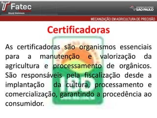 Certificadoras
As certificadoras são organismos essenciais
para a manutenção e valorização da
agricultura e processamento de orgânicos.
São responsáveis pela fiscalização desde a
implantação da cultura, processamento e
comercialização, garantindo a procedência ao
consumidor.
 