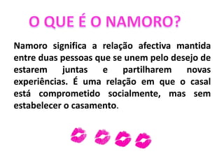 Namoro significa a relação afectiva mantida
entre duas pessoas que se unem pelo desejo de
estarem juntas e partilharem novas
experiências. É uma relação em que o casal
está comprometido socialmente, mas sem
estabelecer o casamento.
 