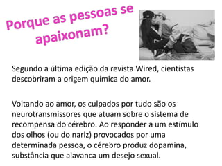Segundo a última edição da revista Wired, cientistas
descobriram a origem química do amor.
Voltando ao amor, os culpados por tudo são os
neurotransmissores que atuam sobre o sistema de
recompensa do cérebro. Ao responder a um estímulo
dos olhos (ou do nariz) provocados por uma
determinada pessoa, o cérebro produz dopamina,
substância que alavanca um desejo sexual.
 