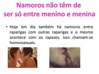 • Hoje em dia também há namoros entre
raparigas com outras raparigas e o mesmo
acontece com os rapazes. Isso chamam-se
homossexuais.
 