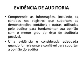 EVIDÊNCIA DE AUDITORIA
• Compreende as informações, incluindo as
contidas nos registros que suportam as
demonstrações contábeis e outras, utilizadas
pelo auditor para fundamentar sua opinião
com o menor grau de risco de auditoria
possível.
• Uma evidência é considerada adequada
quando for relevante e confiável para suportar
a opinião do auditor
 
