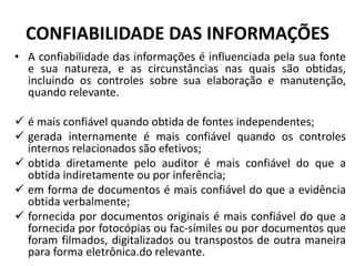 CONFIABILIDADE DAS INFORMAÇÕES
• A confiabilidade das informações é influenciada pela sua fonte
e sua natureza, e as circunstâncias nas quais são obtidas,
incluindo os controles sobre sua elaboração e manutenção,
quando relevante.
 é mais confiável quando obtida de fontes independentes;
 gerada internamente é mais confiável quando os controles
internos relacionados são efetivos;
 obtida diretamente pelo auditor é mais confiável do que a
obtida indiretamente ou por inferência;
 em forma de documentos é mais confiável do que a evidência
obtida verbalmente;
 fornecida por documentos originais é mais confiável do que a
fornecida por fotocópias ou fac-símiles ou por documentos que
foram filmados, digitalizados ou transpostos de outra maneira
para forma eletrônica.do relevante.
 