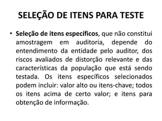 • Seleção de itens específicos, que não constitui
amostragem em auditoria, depende do
entendimento da entidade pelo auditor, dos
riscos avaliados de distorção relevante e das
características da população que está sendo
testada. Os itens específicos selecionados
podem incluir: valor alto ou itens-chave; todos
os itens acima de certo valor; e itens para
obtenção de informação.
SELEÇÃO DE ITENS PARA TESTE
 