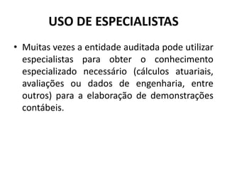 USO DE ESPECIALISTAS
• Muitas vezes a entidade auditada pode utilizar
especialistas para obter o conhecimento
especializado necessário (cálculos atuariais,
avaliações ou dados de engenharia, entre
outros) para a elaboração de demonstrações
contábeis.
 